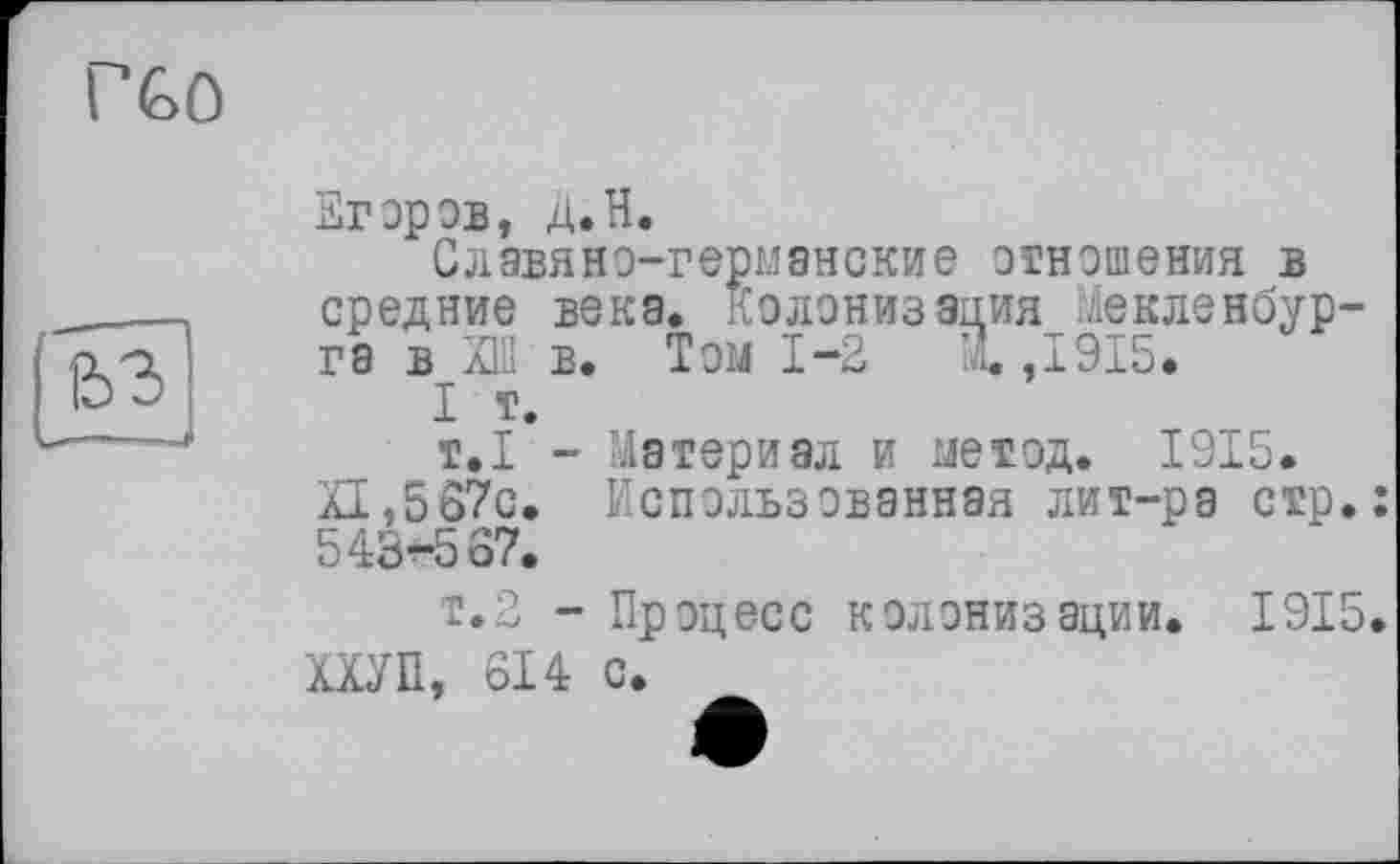 ﻿fc3
Егоров, Д.H.
Славяно-германские отношения в средние века. Колонизация Мекленбурга в ХШ в. Том 1-2 м. ,1915.
I т.
т.1 - Материал и метод. 1915.
XI,567с. Использованная лит-ра стр.: 543-567.
т.2 - Процесс колонизации. 1915. ХХУП, 614 с.